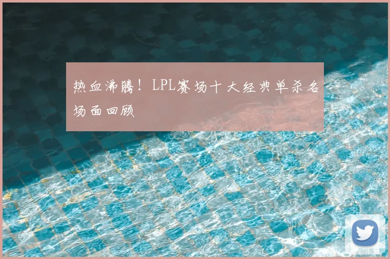 热血沸腾！LPL赛场十大经典单杀名场面回顾
