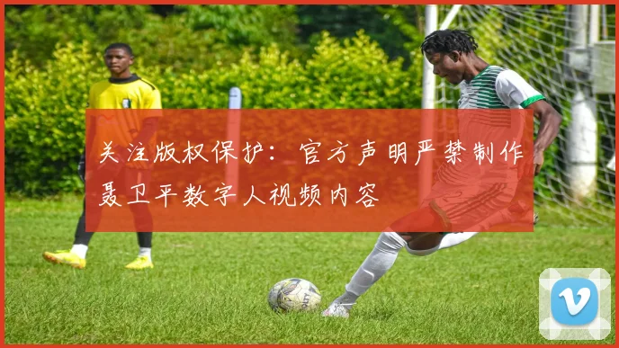 关注版权保护：官方声明严禁制作聂卫平数字人视频内容