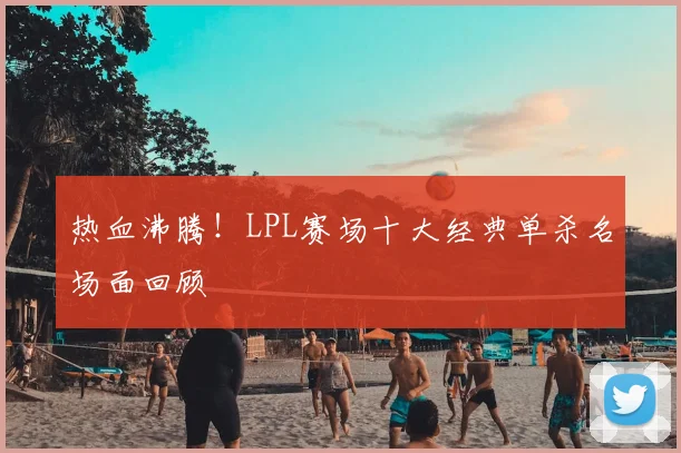 热血沸腾！LPL赛场十大经典单杀名场面回顾