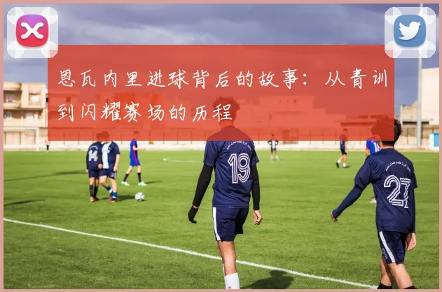 恩瓦内里进球背后的故事:从青训到闪耀赛场的历程