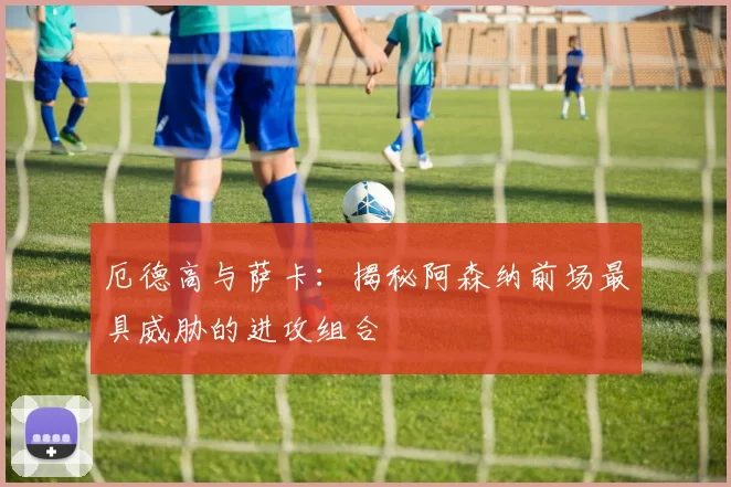 厄德高与萨卡：揭秘阿森纳前场最具威胁的进攻组合