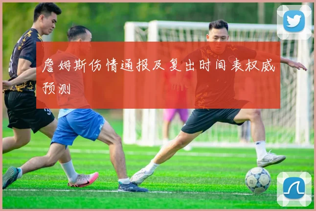 詹姆斯伤情通报及复出时间表权威预测