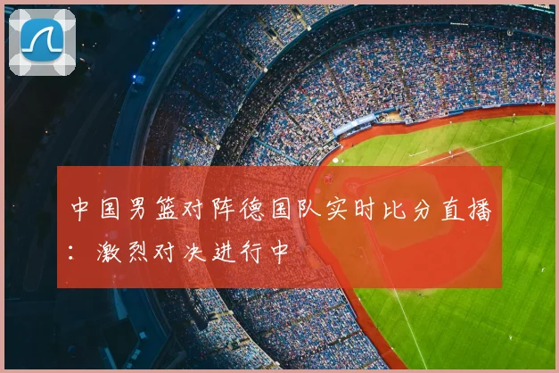 中国男篮对阵德国队实时比分直播:激烈对决进行中
