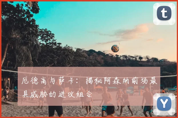 厄德高与萨卡：揭秘阿森纳前场最具威胁的进攻组合