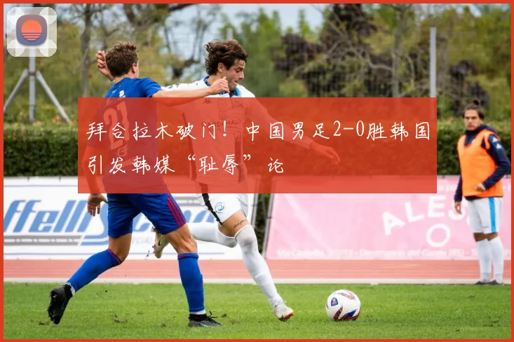 拜合拉木破门！中国男足2-0胜韩国引发韩媒“耻辱”论