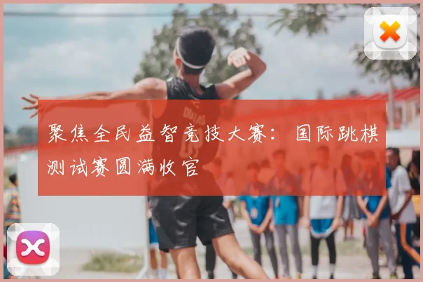 聚焦全民益智竞技大赛：国际跳棋测试赛圆满收官