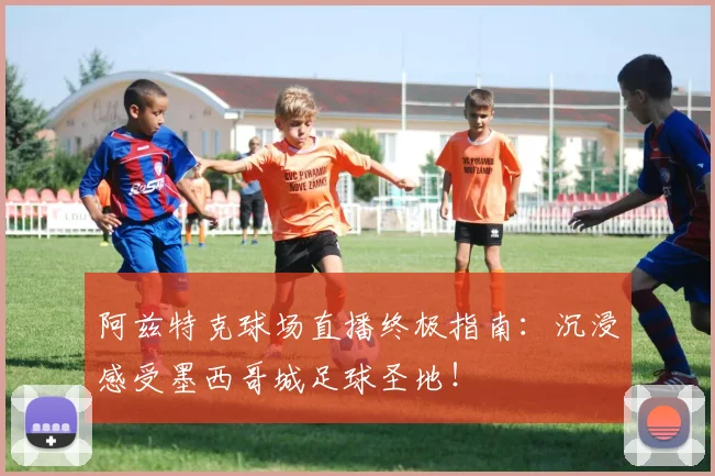 阿兹特克球场直播终极指南：沉浸感受墨西哥城足球圣地！