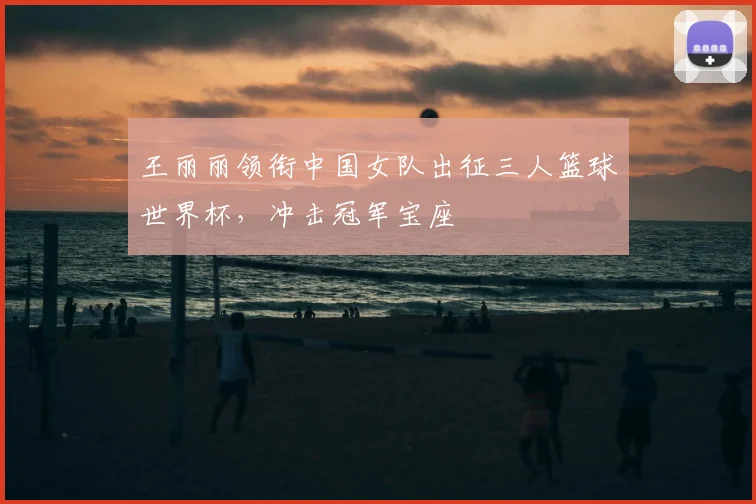 王丽丽领衔中国女队出征三人篮球世界杯,冲击冠军宝座