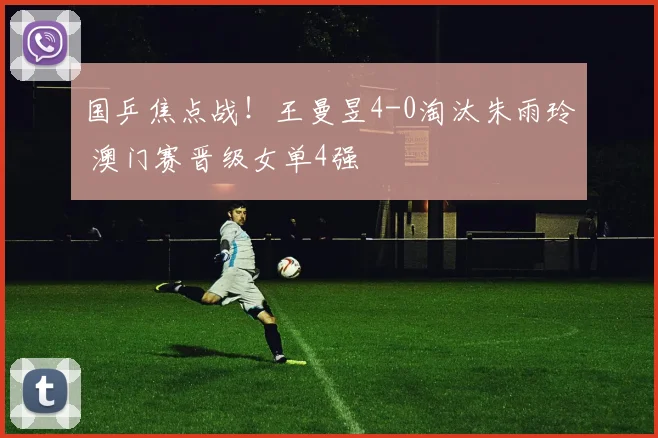 国乒焦点战！王曼昱4-0淘汰朱雨玲 澳门赛晋级女单4强