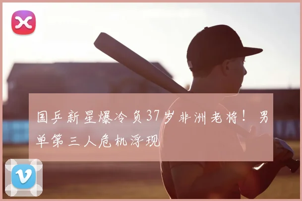国乒新星爆冷负37岁非洲老将！男单第三人危机浮现