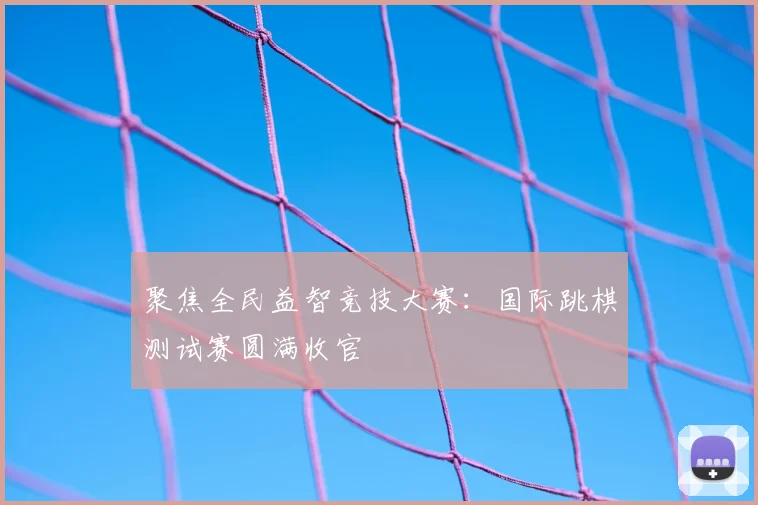 聚焦全民益智竞技大赛：国际跳棋测试赛圆满收官
